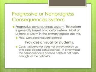 Progressive or Nonprogress
Consequences System
   Progressive consequences system: This system
    is generally based on a color system. Most of
    us here at Storm in the primary grades use this.
       Pros: Consequences are defined.
            Provides a visual for students.
       Cons: Misbehavior does not always match up
        with color coded consequence. In other words
        the consequence is often to harsh or not harsh
        enough for the behavior.
 