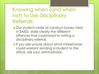 Knowing when (and when
not) to Use Disciplinary
Referrals
 Our  student code of conduct books, here
  in SAISD, state clearly the different
  offences that could lead to writing a
  disciplinary referral.
 If you are unsure about what misbehavior
  could warrant sending a student to the
  office, ask your administrator.
 