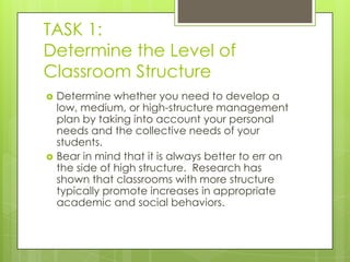 TASK 1:
Determine the Level of
Classroom Structure
   Determine whether you need to develop a
    low, medium, or high-structure management
    plan by taking into account your personal
    needs and the collective needs of your
    students.
   Bear in mind that it is always better to err on
    the side of high structure. Research has
    shown that classrooms with more structure
    typically promote increases in appropriate
    academic and social behaviors.
 