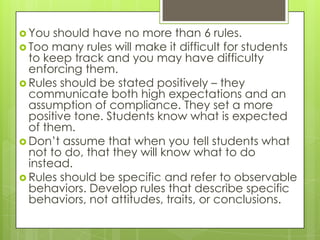  You  should have no more than 6 rules.
 Too many rules will make it difficult for students
  to keep track and you may have difficulty
  enforcing them.
 Rules should be stated positively – they
  communicate both high expectations and an
  assumption of compliance. They set a more
  positive tone. Students know what is expected
  of them.
 Don’t assume that when you tell students what
  not to do, that they will know what to do
  instead.
 Rules should be specific and refer to observable
  behaviors. Develop rules that describe specific
  behaviors, not attitudes, traits, or conclusions.
 