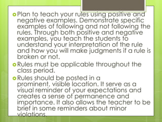  Plan  to teach your rules using positive and
  negative examples. Demonstrate specific
  examples of following and not following the
  rules. Through both positive and negative
  examples, you teach the students to
  understand your interpretation of the rule
  and how you will make judgments if a rule is
  broken or not.
 Rules must be applicable throughout the
  class period.
 Rules should be posted in a
  prominent, visible location. It serve as a
  visual reminder of your expectations and
  creates a sense of permanence and
  importance. It also allows the teacher to be
  brief in some reminders about minor
  violations.
 
