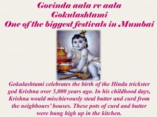 Govinda aala re aala
            Gokulashtami
One of the biggest festivals in Mumbai




Gokulashtami celebrates the birth of the Hindu trickster
god Krishna over 5,000 years ago. In his childhood days,
Krishna would mischievously steal butter and curd from
 the neighbours’ houses. These pots of curd and butter
          were hung high up in the kitchen.
 
