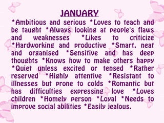 JANUARY
*Ambitious and serious *Loves to teach and
be taught *Always looking at people's flaws
and     weaknesses      *Likes     to   criticize
*Hardworking and productive *Smart, neat
and organised *Sensitive and has deep
thoughts *Knows how to make others happy
*Quiet unless excited or tensed *Rather
reserved *Highly attentive *Resistant to
illnesses but prone to colds *Romantic but
has difficulties expressing love *Loves
children *Homely person *Loyal *Needs to
improve social abilities *Easily jealous.
 