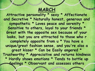 MARCH
  Attractive personality * sexy * Affectionate
and Secretive * Naturally honest, generous and
    sympathetic * Loves peace and serenity *
   Sensitive to others, loyal to your friends *
  Great with the opposite sex because of your
  looks, but you are attracted to those who r
     completely opposite from u * You have a
 unique/great fashion sense, and you're also a
      great kisser * Can be Easily angered *
Trustworthy * Appreciative and returns kindness
 * Hardly shows emotions * Tends to bottle up
    feelings * Observant and assesses others
 