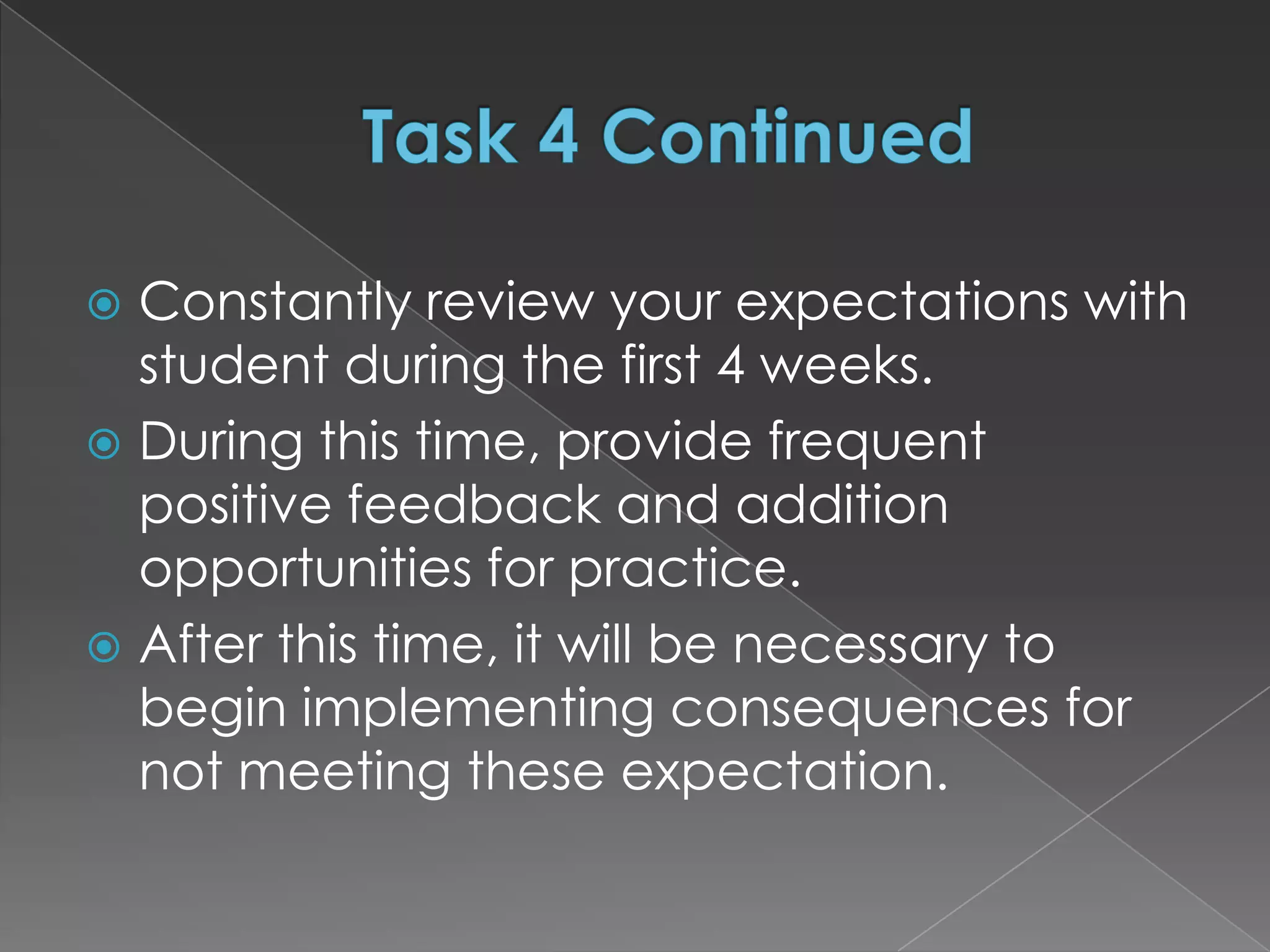  Constantly review your expectations with
  student during the first 4 weeks.
 During this time, provide frequent
  positive feedback and addition
  opportunities for practice.
 After this time, it will be necessary to
  begin implementing consequences for
  not meeting these expectation.
 