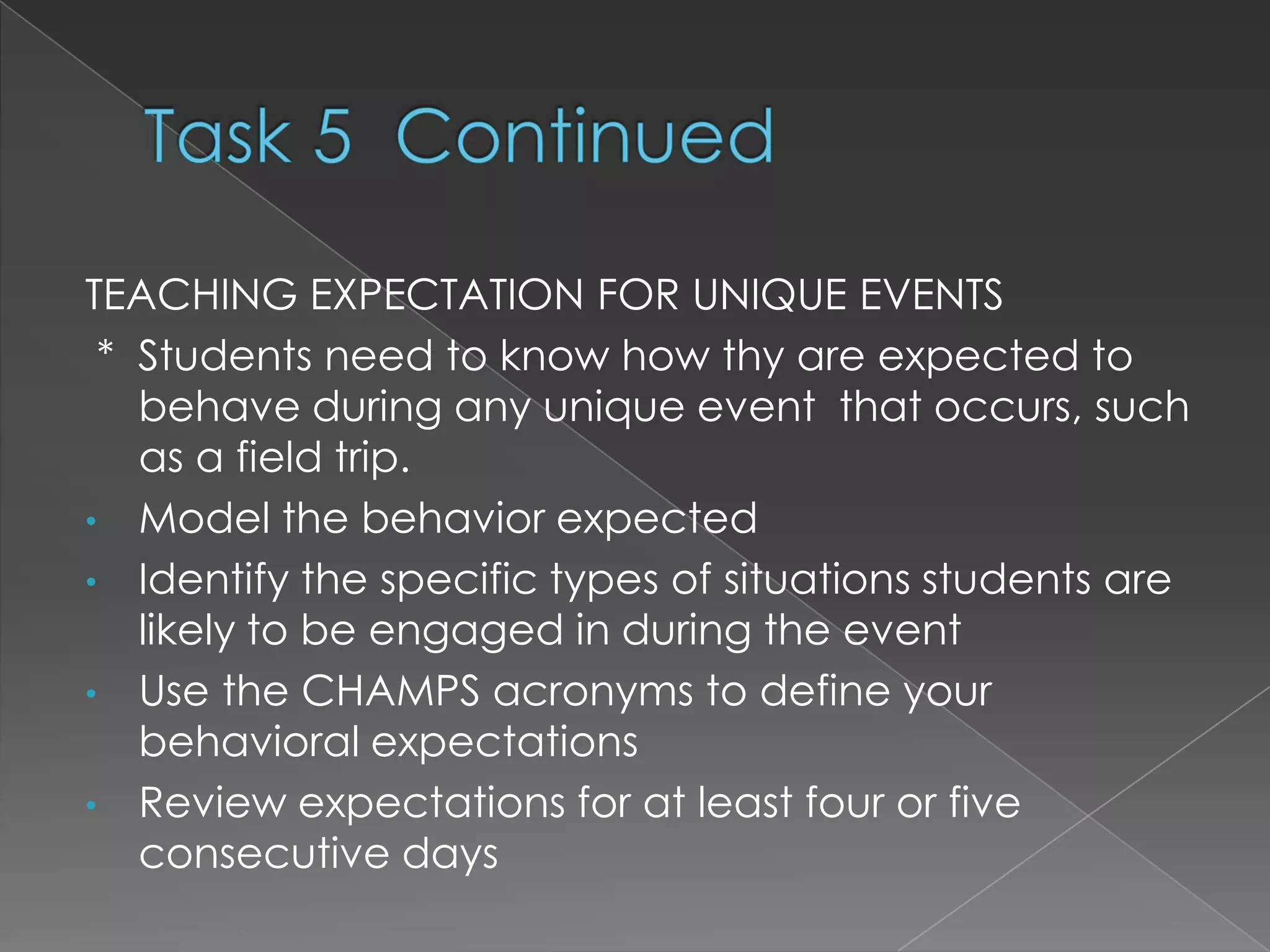 TEACHING EXPECTATION FOR UNIQUE EVENTS
 * Students need to know how thy are expected to
   behave during any unique event that occurs, such
   as a field trip.
• Model the behavior expected
• Identify the specific types of situations students are
   likely to be engaged in during the event
• Use the CHAMPS acronyms to define your
   behavioral expectations
• Review expectations for at least four or five
   consecutive days
 
