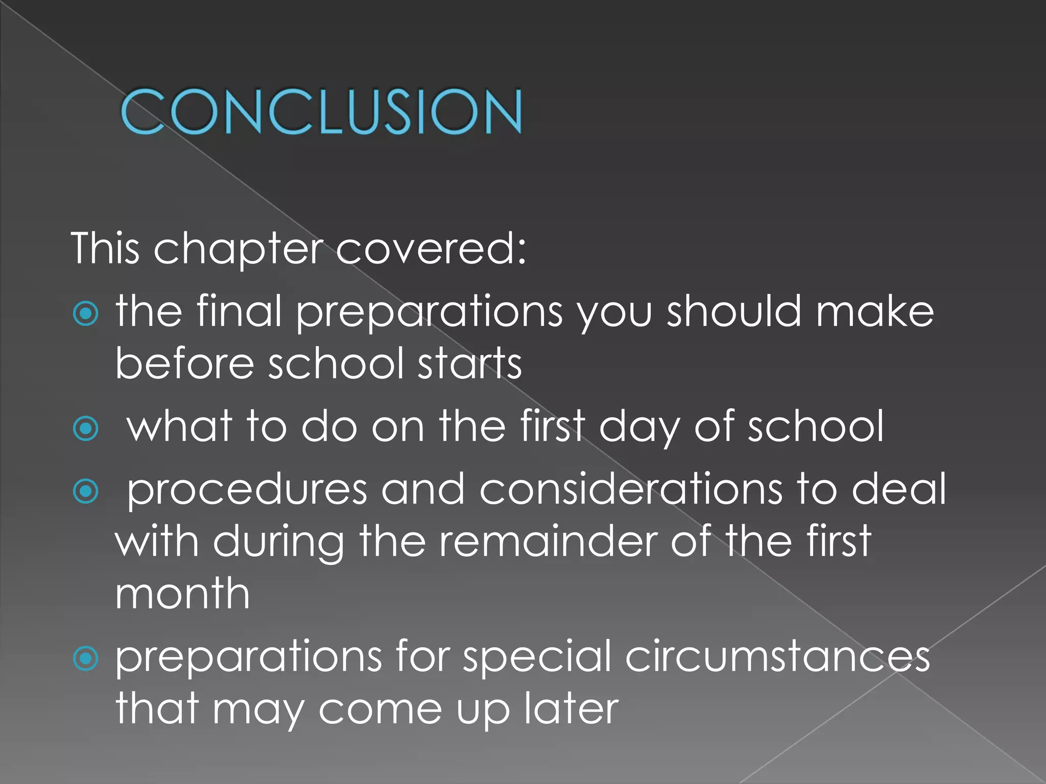 This chapter covered:
 the final preparations you should make
  before school starts
 what to do on the first day of school
 procedures and considerations to deal
  with during the remainder of the first
  month
 preparations for special circumstances
  that may come up later
 