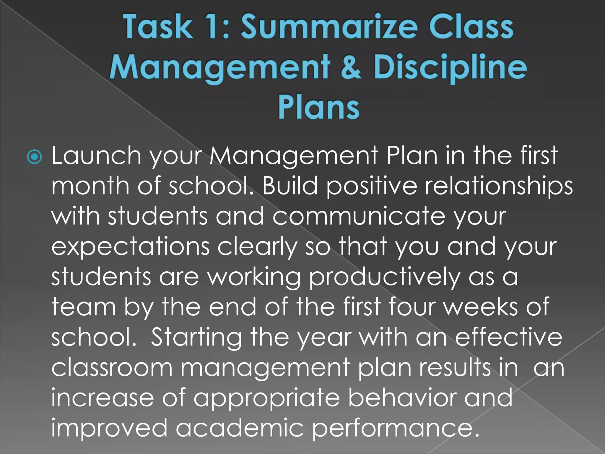    Launch your Management Plan in the first
    month of school. Build positive relationships
    with students and communicate your
    expectations clearly so that you and your
    students are working productively as a
    team by the end of the first four weeks of
    school. Starting the year with an effective
    classroom management plan results in an
    increase of appropriate behavior and
    improved academic performance.
 