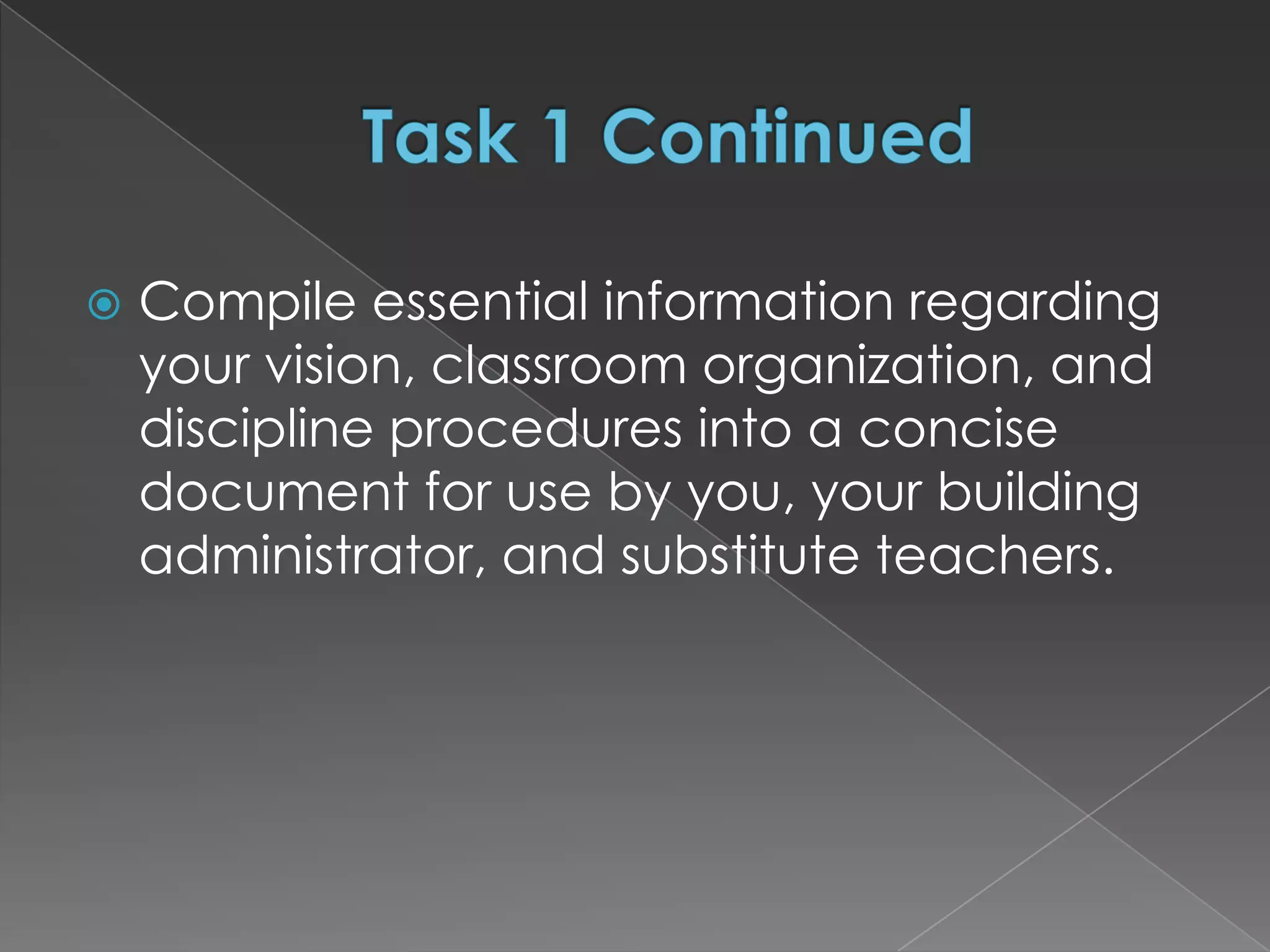    Compile essential information regarding
    your vision, classroom organization, and
    discipline procedures into a concise
    document for use by you, your building
    administrator, and substitute teachers.
 