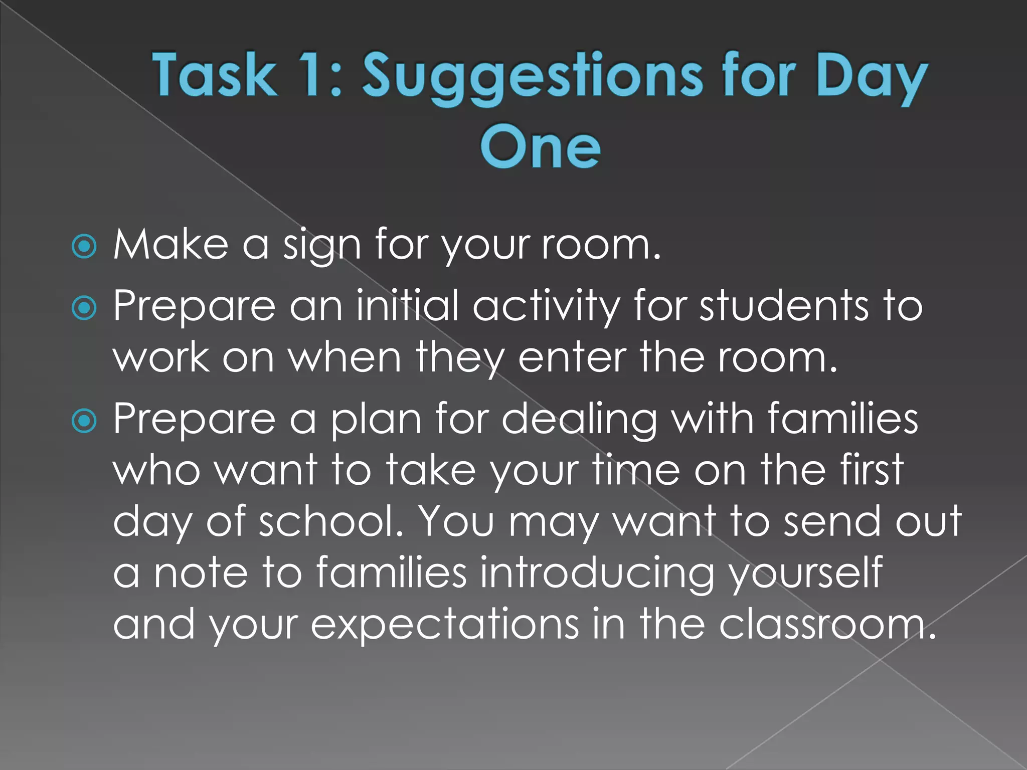 Make a sign for your room.
 Prepare an initial activity for students to
  work on when they enter the room.
 Prepare a plan for dealing with families
  who want to take your time on the first
  day of school. You may want to send out
  a note to families introducing yourself
  and your expectations in the classroom.
 