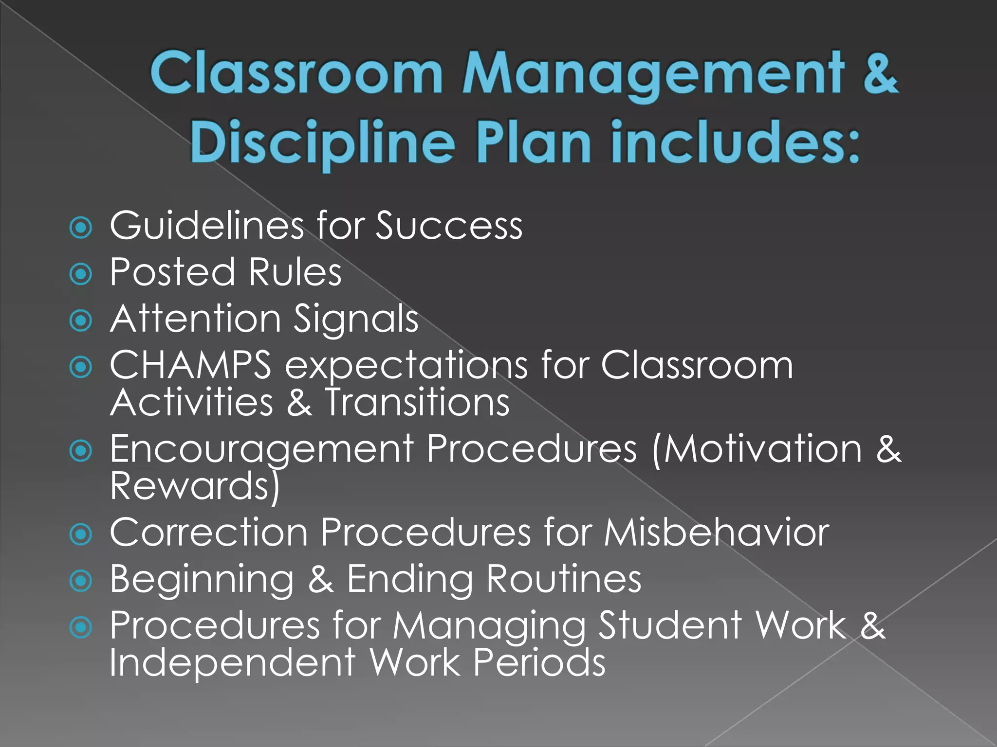    Guidelines for Success
   Posted Rules
   Attention Signals
   CHAMPS expectations for Classroom
    Activities & Transitions
   Encouragement Procedures (Motivation &
    Rewards)
   Correction Procedures for Misbehavior
   Beginning & Ending Routines
   Procedures for Managing Student Work &
    Independent Work Periods
 