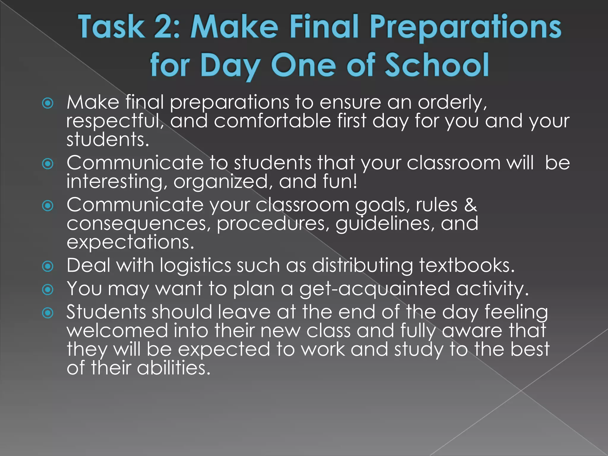    Make final preparations to ensure an orderly,
    respectful, and comfortable first day for you and your
    students.
   Communicate to students that your classroom will be
    interesting, organized, and fun!
   Communicate your classroom goals, rules &
    consequences, procedures, guidelines, and
    expectations.
   Deal with logistics such as distributing textbooks.
   You may want to plan a get-acquainted activity.
   Students should leave at the end of the day feeling
    welcomed into their new class and fully aware that
    they will be expected to work and study to the best
    of their abilities.
 