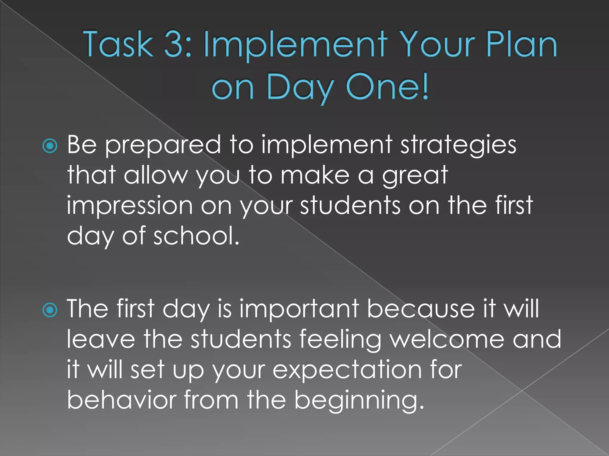    Be prepared to implement strategies
    that allow you to make a great
    impression on your students on the first
    day of school.

   The first day is important because it will
    leave the students feeling welcome and
    it will set up your expectation for
    behavior from the beginning.
 
