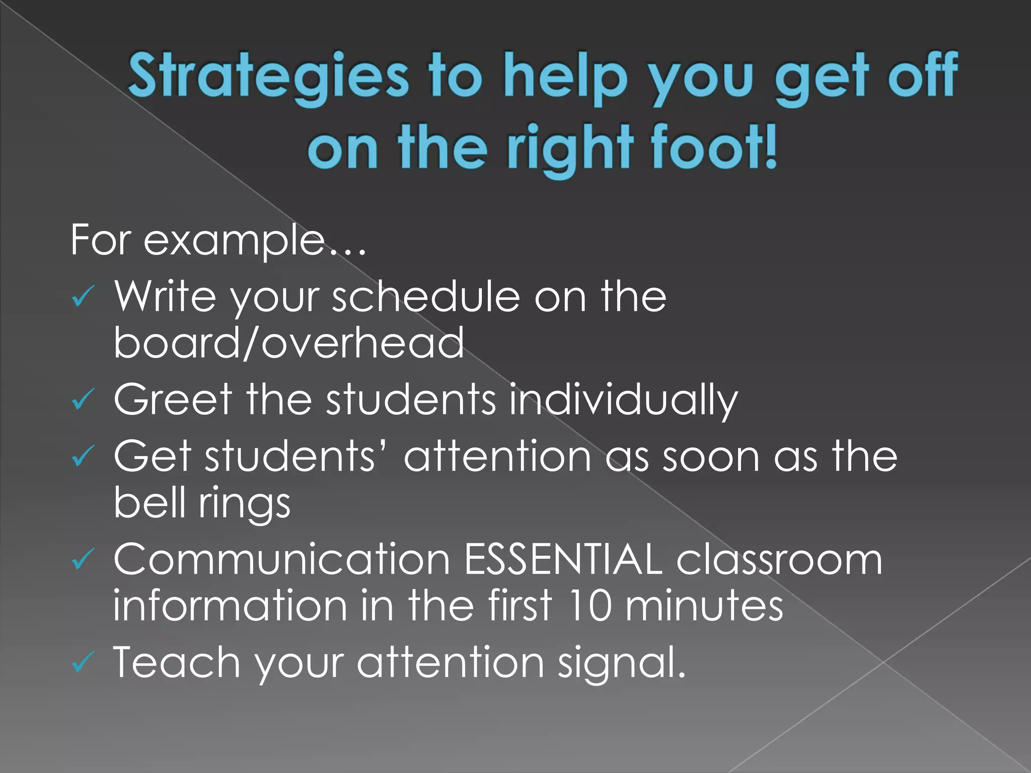 For example…
 Write your schedule on the
  board/overhead
 Greet the students individually
 Get students’ attention as soon as the
  bell rings
 Communication ESSENTIAL classroom
  information in the first 10 minutes
 Teach your attention signal.
 