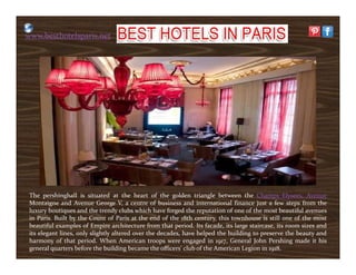 www.besthotelsparis.net
The pershinghall is situated at the heart of the golden triangle between the Champs Elysees, Avenue
Montaigne and Avenue George V, a centre of business and international finance just a few steps from the
luxury boutiques and the trendy clubs which have forged the reputation of one of the most beautiful avenues
in Paris. Built by the Count of Paris at the end of the 18th century, this townhouse is still one of the most
beautiful examples of Empire architecture from that period. Its facade, its large staircase, its room sizes and
its elegant lines, only slightly altered over the decades, have helped the building to preserve the beauty and
harmony of that period. When American troops were engaged in 1917, General John Pershing made it his
general quarters before the building became the officers' club of the American Legion in 1918.
 