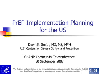 PrEP Implementation Planning for the US Dawn K. Smith, MD, MS, MPH U.S. Centers for Disease Control and Prevention CHAMP Community Teleconference 30 September 2008 &quot;The findings and conclusions in this presentation have not been formally dissemination by CDC  and should not be construed to represent any agency determination or policy.&quot; 
