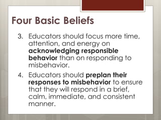 Four Basic Beliefs
3. Educators should focus more time,
attention, and energy on
acknowledging responsible
behavior than on responding to
misbehavior.
4. Educators should preplan their
responses to misbehavior to ensure
that they will respond in a brief,
calm, immediate, and consistent
manner.
 