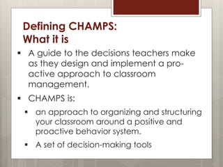 Defining CHAMPS:
What it is
 A guide to the decisions teachers make
as they design and implement a pro-
active approach to classroom
management.
 CHAMPS is:
 an approach to organizing and structuring
your classroom around a positive and
proactive behavior system.
 A set of decision-making tools
 