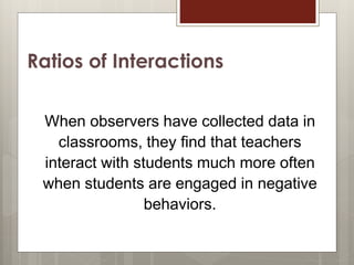 Ratios of Interactions
When observers have collected data in
classrooms, they find that teachers
interact with students much more often
when students are engaged in negative
behaviors.
12
 