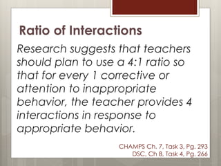 Ratio of Interactions
Research suggests that teachers
should plan to use a 4:1 ratio so
that for every 1 corrective or
attention to inappropriate
behavior, the teacher provides 4
interactions in response to
appropriate behavior.
CHAMPS Ch. 7, Task 3, Pg. 293
DSC, Ch 8, Task 4, Pg. 266
 
