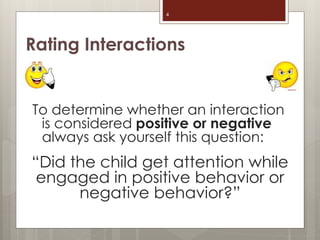 Rating Interactions
To determine whether an interaction
is considered positive or negative
always ask yourself this question:
“Did the child get attention while
engaged in positive behavior or
negative behavior?”
4
 
