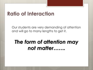 Ratio of Interaction
Our students are very demanding of attention
and will go to many lengths to get it.
The form of attention may
not matter…….
 
