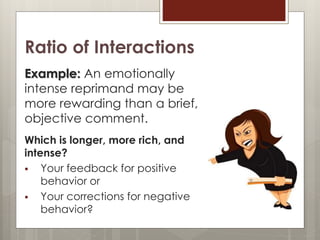Ratio of Interactions
Example: An emotionally
intense reprimand may be
more rewarding than a brief,
objective comment.
Which is longer, more rich, and
intense?
 Your feedback for positive
behavior or
 Your corrections for negative
behavior?
 