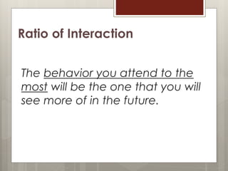 Ratio of Interaction
The behavior you attend to the
most will be the one that you will
see more of in the future.
 