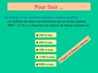 Pour finir ...
On dispose d ’une machine triphasée à 5 paires de pôles.
  Les bobines du stator sont alimentées par un réseau triphasé
  400V - 25 Hz. La fréquence de rotation du champ tournant est :


                        300   tr/min
                                                                            e!
                        400   tr/min                                 o   ns
                                                              ) rép
                                                            ne
                          600 tr/min                  on
                                                 a   (b
                                               zl
                          1500 tr/min       ue
                                         Cliq
                       3000   tr/min
 