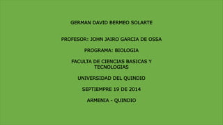 GERMAN DAVID BERMEO SOLARTE 
PROFESOR: JOHN JAIRO GARCIA DE OSSA 
PROGRAMA: BIOLOGIA 
FACULTA DE CIENCIAS BASICAS Y 
TECNOLOGIAS 
UNIVERSIDAD DEL QUINDIO 
SEPTIEMPRE 19 DE 2014 
ARMENIA - QUINDIO 
 