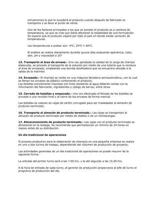 simularemos lo que le sucederá al producto cuando después de fabricado se
transporta y se lleva al punto de venta.
Uno de los factores principales a los que se somete el producto es a cambios de
temperatura, ya que se cree que éstos afectarán la estabilidad de una formulación.
Se supone que el producto viajará por todo el país en donde existe variación de
temperaturas.
Las temperaturas a probar son: 4°C, 25°C Y 40°C.
El análisis se realiza diariamente durante quince días evaluando apariencia, color,
olor, pH y viscosidad a 25°
13. Transporte al área de envase.- Una vez aprobada la calidad de la carga de champú
elaborada, se procede al transporte de la solución por medio de una tubería que lo conduce
al área de envasado, empleando una bomba dosificadora que se encuentra ubicada a la
salida de la marmita
14. Envasado.- El champú se recibe en una máquina llenadora semiautomática, con la cual
se llenan los envases de plástico conteniendo el producto.
Las botellas previamente impresas con tinta resistente al agua deberán contar con la
información del fabricante, ingredientes y código de barras, entre otras.
15. Cerrado de botellas y empacado.- Una vez efectuado el llenado de las botellas se
procede a una revisión final y al cierre de los envases de forma manual.
Las botellas se colocan en cajas de cartón corrugado para ser trasladadas al almacén de
producto terminado.
16. Transporte al almacén de producto terminado.- Las cajas se transportan al
almacén de producto terminado por medio de diablos o de un montacargas.
17. Almacenamiento de producto terminado.- Las cajas con el producto terminado se
almacenan en la bodega. Se recomienda que permanezcan un mínimo de 24 horas en
reposo antes de su distribución.
Un día tradicional de operaciones
El proceso productivo para la elaboración de champús en una pequeña empresa se realiza
en uno o dos turnos de trabajo, dependiendo del volumen de producción de proyecto.
Las actividades generales de un día tradicional de operaciones se puede resumir de la
siguiente forma:
La entrada del primer turno será a las 7.00 hrs. y la del segundo a las 15.00 hrs.
A la hora de entrada de cada turno, el gerente de producción proporciona al jefe de turno el
programa de producción del día.
 