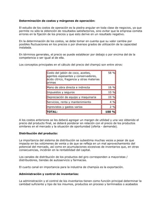 Determinación de costos y márgenes de operación:
El estudio de los costos de operación es la piedra angular en toda clase de negocios, ya que
permite no sólo la obtención de resultados satisfactorios, sino evitar que la empresa cometa
errores en la fijación de los precios y que esto derive en un resultado negativo.
En la determinación de los costos, se debe tomar en cuenta que su valor cambia por
posibles fluctuaciones en los precios o por diversos grados de utilización de la capacidad
instalada.
En términos generales, el precio se puede establecer por debajo o por encima del de la
competencia o ser igual al de ella.
Los conceptos principales en el cálculo del precio del champú son entre otros:
Costo del jabón de coco, aceites,
agentes espesantes y conservadores,
ácido cítrico, fragancia y otras materias
primas
58 %
Mano de obra directa e indirecta 16 %
Impuestos y seguros 10 %
Depreciación de equipo y maquinaria 10 %
Servicios, renta y mantenimiento 4 %
mprevistos y gastos varios 2 %
TOTAL: 100 %
A los costos anteriores se les deberá agregar un margen de utilidad y una vez obtenido el
precio del producto final, se deberá ponderar en relación con el precio de los productos
similares en el mercado y la situación de oportunidad (oferta - demanda).
Distribución del producto:
La importancia del sistema de distribución se subestima muchas veces a pesar de que
impacta en los volúmenes de venta y de que se refleja en un mal aprovechamiento del
potencial del mercado, así como en acumulaciones excesivas de inventarios que, en otras
consecuencias, incidirán en la rentabilidad del capital.
Los canales de distribución de los productos del giro corresponden a mayoristas /
distribuidores, tiendas de autoservicio y farmacias.
El cuarto canal en importancia para la industria de champús es la exportación.
Administración y control de inventarios:
La administración y el control de los inventarios tienen como función principal determinar la
cantidad suficiente y tipo de los insumos, productos en proceso y terminados o acabados
 