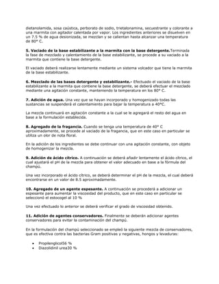 dietanolamida, sosa caústica, perborato de sodio, trietalonamina, secuestrante y colorante a
una marmita con agitador calentada por vapor. Los ingredientes anteriores se disuelven en
un 7.5 % de agua desionizada, se mezclan y se calientan hasta alcanzar una temperatura
de 80° C.
5. Vaciado de la base estabilizante a la marmita con la base detergente.Terminada
la fase de mezclado y calentamiento de la base estabilizante, se procede a su vaciado a la
marmita que contiene la base detergente.
El vaciado deberá realizarse lentamente mediante un sistema volcador que tiene la marmita
de la base estabilizante.
6. Mezclado de las bases detergente y estabilizante.- Efectuado el vaciado de la base
estabilizante a la marmita que contiene la base detergente, se deberá efectuar el mezclado
mediante una agitación constante, manteniendo la temperatura en los 80° C.
7. Adición de agua. Una vez que se hayan incorporado y homogenizado todas las
sustancias se suspenderá el calentamiento para bajar la temperatura a 40°C.
La mezcla continuará en agitación constante a la cual se le agregará el resto del agua en
base a la formulación establecida.
8. Agregado de la fragancia. Cuando se tenga una temperatura de 40° C
aproximadamente, se procede al vaciado de la fragancia, que en este caso en particular se
utiliza un olor de nota floral.
En la adición de los ingredientes se debe continuar con una agitación constante, con objeto
de homogenizar la mezcla.
9. Adición de ácido cítrico. A continuación se deberá añadir lentamente el ácido cítrico, el
cual ajustará el pH de la mezcla para obtener el valor adecuado en base a la fórmula del
champú.
Una vez incorporado el ácido cítrico, se deberá determinar el pH de la mezcla, el cual deberá
encontrarse en un valor de 8.5 aproximadamente.
10. Agregado de un agente espesante. A continuación se procederá a adicionar un
espesante para aumentar la viscosidad del producto, que en este caso en particular se
seleccionó el estocogel al 10 %
Una vez efectuado lo anterior se deberá verificar el grado de viscosidad obtenido.
11. Adición de agentes conservadores. Finalmente se deberán adicionar agentes
conservadores para evitar la contaminación del champú.
En la formulación del champú seleccionado se empleó la siguiente mezcla de conservadores,
que es efectiva contra las bacterias Gram positivas y negativas, hongos y levaduras:
• Propilenglicol56 %
• Diazolidinil urea30 %
 
