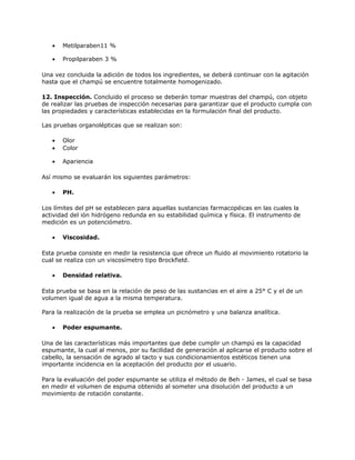 • Metilparaben11 %
• Propilparaben 3 %
Una vez concluida la adición de todos los ingredientes, se deberá continuar con la agitación
hasta que el champú se encuentre totalmente homogenizado.
12. Inspección. Concluido el proceso se deberán tomar muestras del champú, con objeto
de realizar las pruebas de inspección necesarias para garantizar que el producto cumpla con
las propiedades y características establecidas en la formulación final del producto.
Las pruebas organolépticas que se realizan son:
• Olor
• Color
• Apariencia
Así mismo se evaluarán los siguientes parámetros:
• PH.
Los límites del pH se establecen para aquellas sustancias farmacopéicas en las cuales la
actividad del ión hidrógeno redunda en su estabilidad química y física. El instrumento de
medición es un potenciómetro.
• Viscosidad.
Esta prueba consiste en medir la resistencia que ofrece un fluido al movimiento rotatorio la
cual se realiza con un viscosímetro tipo Brockfield.
• Densidad relativa.
Esta prueba se basa en la relación de peso de las sustancias en el aire a 25° C y el de un
volumen igual de agua a la misma temperatura.
Para la realización de la prueba se emplea un picnómetro y una balanza analítica.
• Poder espumante.
Una de las características más importantes que debe cumplir un champú es la capacidad
espumante, la cual al menos, por su facilidad de generación al aplicarse el producto sobre el
cabello, la sensación de agrado al tacto y sus condicionamientos estéticos tienen una
importante incidencia en la aceptación del producto por el usuario.
Para la evaluación del poder espumante se utiliza el método de Beh - James, el cual se basa
en medir el volumen de espuma obtenido al someter una disolución del producto a un
movimiento de rotación constante.
 