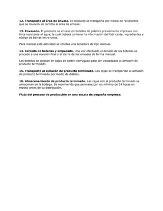 12. Transporte al área de envase. El producto se transporta por medio de recipientes
que se mueven en carritos al área de envase.
13. Envasado. El producto se envasa en botellas de plástico previamente impresas con
tinta resistente al agua, la cual deberá contener la información del fabricante, ingredientes y
código de barras entre otros.
Para realizar esta actividad se emplea una llenadora de tipo manual.
14. Cerrado de botellas y empacado. Una vez efectuado el llenado de las botellas se
procede a una revisión final y al cierre de los envases de forma manual.
Las botellas se colocan en cajas de cartón corrugado para ser trasladadas al almacén de
producto terminado.
15. Transporte al almacén de producto terminado. Las cajas se transportan al almacén
de producto terminado por medio de diablos.
16. Almacenamiento de producto terminado. Las cajas con el producto terminado se
almacenan en la bodega. Se recomienda que permanezcan un mínimo de 24 horas en
reposo antes de su distribución.
Flujo del proceso de producción en una escala de pequeña empresa:
 