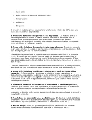 • Acido cítrico
• Etilen diaminotetracético de sodio dihidratado
• Conservadores
• Colorantes
• Fragancias
El almacén de materias primas requiere tener una humedad relativa del 50 %, para una
buena conservación de los productos.
2. Transporte de las materias primas al área de proceso.- Las materias primas se
trasladan por medio de diablos al área de proceso, las cuales se distribuyen para la
preparación de la base detergente y para la la solución que incluye los agentes
estabilizantes, secuestrantes, fungicidas y bactericidas, base saponificadora y colorantes,
cuyas actividades se realizan en paralelo.
3. Preparación de la base detergente de naturaleza jabonosa.- En primera instancia
se procede a efectuar el pesado de las materias primas necesarias para la preparación de la
base detergente, en base a la formulación final.
Una vez efectuado lo anterior se procede al vaciado del jabón de coco al 30 %, aceite de
ricino y ácido oléico a una marmita de doble pared con agitador. La mezcla anterior se
calienta con vapor hasta una temperatura de 80°C. Posteriormente se agrega un 5 % de
agua desionizada previamente calentada a la misma temperatura, manteniendo la agitación
de la mezcla.
La mezcla de naturaleza jabonosa se emplea dadas sus características de biodegradabilidad,
además de que deja el cabello mas suave y manejable que los detergentes sintéticos.
4. Preparación de la base estabilizante, secuestrante, fungicida, bactericida y
colorante.- En forma paralela y simultánea se efectúa el pesado y vaciado de la
dietanolamida, sosa caústica, perborato de sodio, trietalonamina, secuestrante y colorante a
una marmita de doble pared con agitador calentada por vapor. Los ingredientes anteriores
se disuelven en un 7.5 % de agua desionizada, se mezclan y se calientan hasta alcanzar
una temperatura de 80° C.
5. Transporte de la base estabilizante a la marmita con la base detergente.- El
contenido de la marmita con la base estabilizante se transporta por medio de una tubería,
para lo cual se emplea una bomba dosificadora a la salida de la marmita.
La solución se deposita en la marmita que contiene la base detergente, la cual se encuentra
en agitación constante.
6. Mezclado de las bases detergente y estabilizante.- Efectuado el vaciado de la base
estabilizante a la marmita que contiene la base detergente, se deberá efectuar el mezclado
mediante una agitación constante, manteniendo la temperatura en los 80° C.
7. Adición de agua.- Una vez que se hayan incorporado y homogenizado todas las
sustancias se suspenderá el calentamiento para bajar la temperatura a 40°C.
 