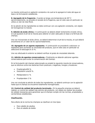 La mezcla continuará en agitación constante a la cual se le agregará el resto del agua en
base a la formulación establecida.
8. Agregado de la fragancia.- Cuando se tenga una temperatura de 40° C
aproximadamente, se procede al vaciado de la fragancia, que en este caso en particular se
utiliza un olor de nota floral.
En la adición de los ingredientes se debe continuar con una agitación constante, con objeto
de homogenizar la mezcla.
9. Adición de ácido cítrico.- A continuación se deberá añadir lentamente el ácido cítrico,
el cual ajustará el pH de la mezcla para obtener el valor adecuado en base a la fórmula del
champú.
Una vez incorporado el ácido cítrico, se deberá determinar el pH de la mezcla, el cual deberá
encontrarse en un valor de 8.5 aproximadamente.
10. Agregado de un agente espesante.- A continuación se procederá a adicionar un
espesante para aumentar la viscosidad del producto, que en este caso en particular se
seleccionó el estocogel al 10 %.
Una vez efectuado lo anterior se deberá verificar el grado de viscosidad obtenido.
11. Adición de agentes conservadores.- Finalmente se deberán adicionar agentes
conservadores para evitar la contaminación del champú.
En la formulación del champú seleccionado se empleó la siguiente mezcla de conservadores,
que es efectiva contra las bacterias Gram positivas y negativas, hongos y levaduras:
• Propilenglicol56 %
• Diazolidinil urea30 %
• Metilparaben11 %
• Propilparaben 3 %
Una vez concluida la adición de todos los ingredientes, se deberá continuar con la agitación
hasta que el champú se encuentre totalmente homogenizado.
12. Control de calidad del producto terminado.- En la pequeña empresa se deberá
realizar un control de calidad más estricto del producto, con objeto de realizar las pruebas
de calidad necesarias para garantizar que el champú cumpla con las normas, propiedades y
carcterísticas establecidas.
Clasificación.
Para efecto de la norma los champús se clasifican en tres tipos:
• Para cabello de adultos
• Para el cabello de bebés
 