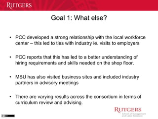 Goal 1: What else? 
• PCC developed a strong relationship with the local workforce 
center – this led to ties with industry ie. visits to employers 
• PCC reports that this has led to a better understanding of 
hiring requirements and skills needed on the shop floor. 
• MSU has also visited business sites and included industry 
partners in advisory meetings 
• There are varying results across the consortium in terms of 
curriculum review and advising. 
 