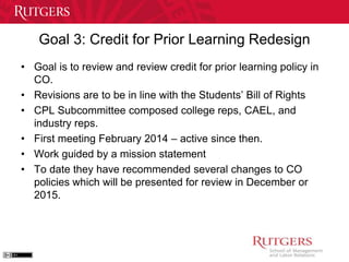 Goal 3: Credit for Prior Learning Redesign 
• Goal is to review and review credit for prior learning policy in 
CO. 
• Revisions are to be in line with the Students’ Bill of Rights 
• CPL Subcommittee composed college reps, CAEL, and 
industry reps. 
• First meeting February 2014 – active since then. 
• Work guided by a mission statement 
• To date they have recommended several changes to CO 
policies which will be presented for review in December or 
2015. 
 