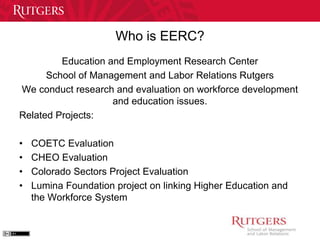 Who is EERC? 
Education and Employment Research Center 
School of Management and Labor Relations Rutgers 
We conduct research and evaluation on workforce development 
and education issues. 
Related Projects: 
• COETC Evaluation 
• CHEO Evaluation 
• Colorado Sectors Project Evaluation 
• Lumina Foundation project on linking Higher Education and 
the Workforce System 
 