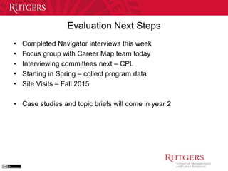 Evaluation Next Steps 
• Completed Navigator interviews this week 
• Focus group with Career Map team today 
• Interviewing committees next – CPL 
• Starting in Spring – collect program data 
• Site Visits – Fall 2015 
• Case studies and topic briefs will come in year 2 
 