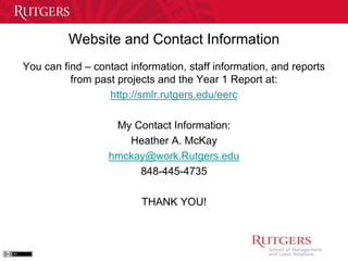 Website and Contact Information 
You can find – contact information, staff information, and reports 
from past projects and the Year 1 Report at: 
http://smlr.rutgers.edu/eerc 
My Contact Information: 
Heather A. McKay 
hmckay@work.Rutgers.edu 
848-445-4735 
THANK YOU! 
 