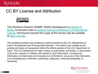 CC BY License and Attribution 
This Workforce Solution CHAMP MOOC Development by Heather A. 
McKay is licensed under a Creative Commons Attribution 4.0 International 
License. Permissions beyond the scope of this license may be available 
at www.cccs.edu. 
This workforce product was funded by a grant awarded by the U.S. Department of 
Labor’s Employment and Training Administration. The product was created by the 
grantee and does not necessarily reflect the official position of the U.S. Department of 
Labor. The U.S. Department of Labor makes no guarantees, warranties, or assurances 
of any kind, express or implied, with respect to such information, including any 
information on linked sites and including, but not limited to, accuracy of the information 
or its completeness, timeliness, usefulness, adequacy, continued availability, or 
ownership. 

