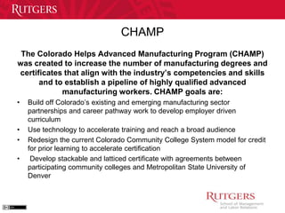 CHAMP 
The Colorado Helps Advanced Manufacturing Program (CHAMP) 
was created to increase the number of manufacturing degrees and 
certificates that align with the industry’s competencies and skills 
and to establish a pipeline of highly qualified advanced 
manufacturing workers. CHAMP goals are: 
• Build off Colorado’s existing and emerging manufacturing sector 
partnerships and career pathway work to develop employer driven 
curriculum 
• Use technology to accelerate training and reach a broad audience 
• Redesign the current Colorado Community College System model for credit 
for prior learning to accelerate certification 
• Develop stackable and latticed certificate with agreements between 
participating community colleges and Metropolitan State University of 
Denver 
 