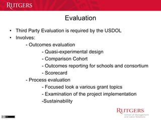 Evaluation 
• Third Party Evaluation is required by the USDOL 
• Involves: 
- Outcomes evaluation 
- Quasi-experimental design 
- Comparison Cohort 
- Outcomes reporting for schools and consortium 
- Scorecard 
- Process evaluation 
- Focused look a various grant topics 
- Examination of the project implementation 
-Sustainability 
 