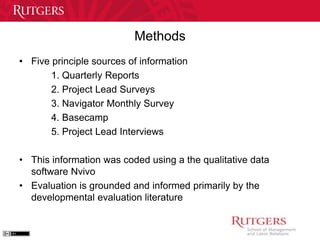 Methods 
• Five principle sources of information 
1. Quarterly Reports 
2. Project Lead Surveys 
3. Navigator Monthly Survey 
4. Basecamp 
5. Project Lead Interviews 
• This information was coded using a the qualitative data 
software Nvivo 
• Evaluation is grounded and informed primarily by the 
developmental evaluation literature 
 