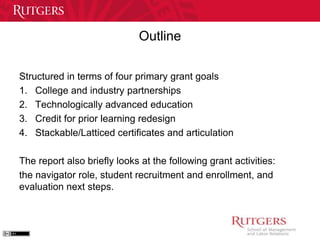 Outline 
Structured in terms of four primary grant goals 
1. College and industry partnerships 
2. Technologically advanced education 
3. Credit for prior learning redesign 
4. Stackable/Latticed certificates and articulation 
The report also briefly looks at the following grant activities: 
the navigator role, student recruitment and enrollment, and 
evaluation next steps. 
 