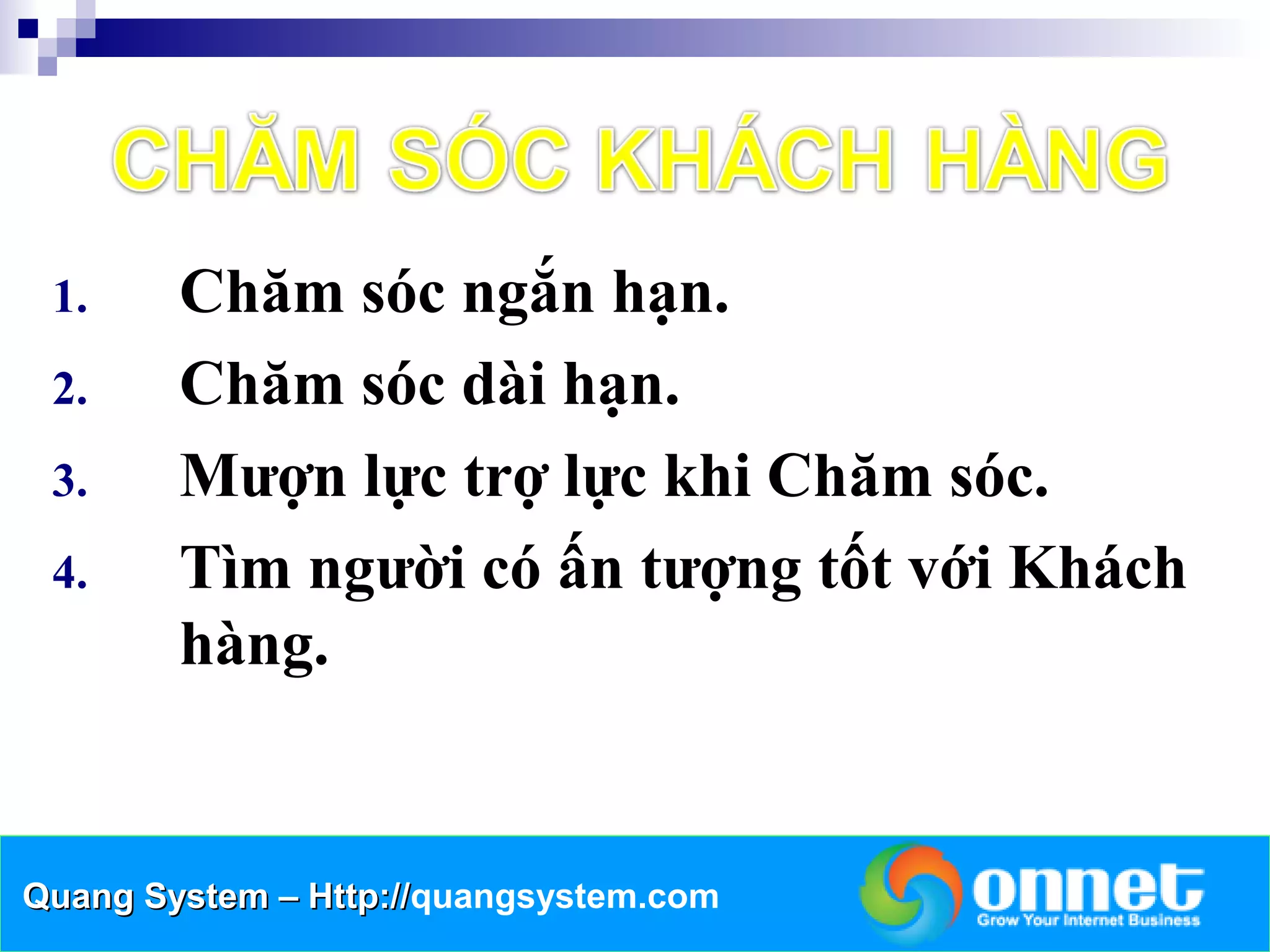 1.     Chăm sóc ngắn hạn.
 2.     Chăm sóc dài hạn.
 3.     Mượn lực trợ lực khi Chăm sóc.
 4.     Tìm người có ấn tượng tốt với Khách
        hàng.


Quang System – Http://quangsystem.com
               Http://
 