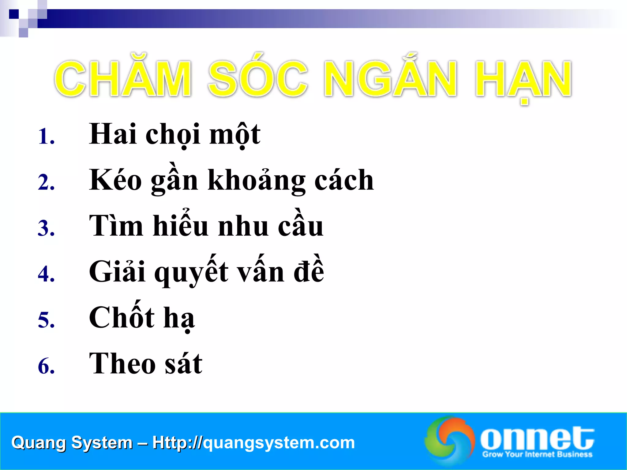 1.    Hai chọi một
  2.    Kéo gần khoảng cách
  3.    Tìm hiểu nhu cầu
  4.    Giải quyết vấn đề
  5.    Chốt hạ
  6.    Theo sát

Quang System – Http://quangsystem.com
               Http://
 