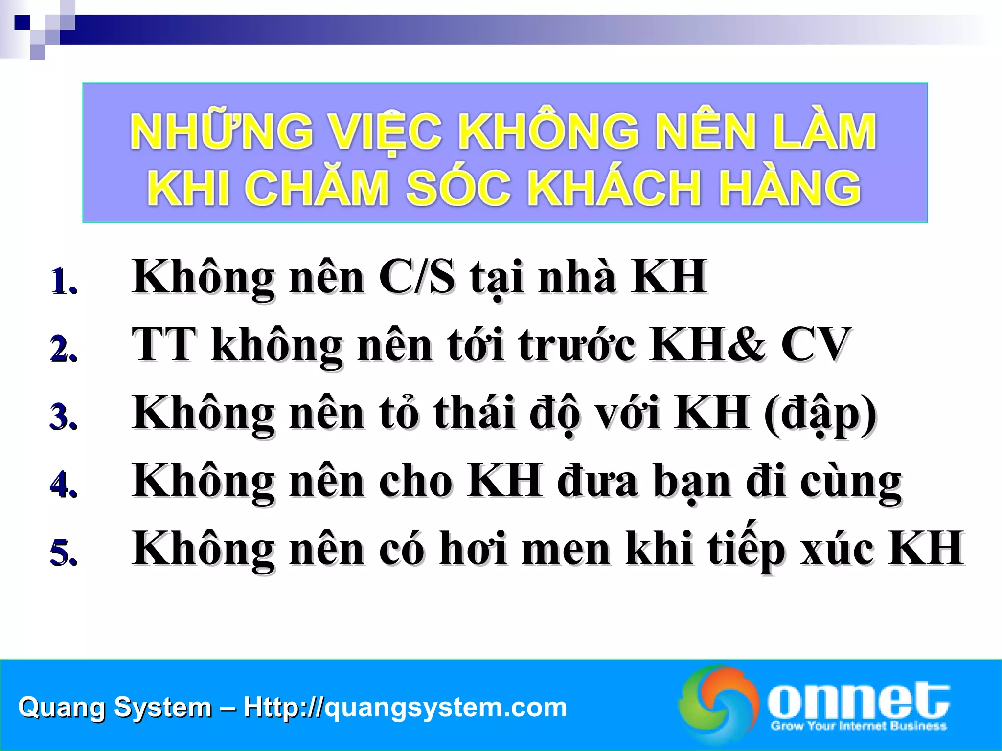 1.   Không nên C/S tại nhà KH
  2.   TT không nên tới trước KH& CV
  3.   Không nên tỏ thái độ với KH (đập)
  4.   Không nên cho KH đưa bạn đi cùng
  5.   Không nên có hơi men khi tiếp xúc KH


Quang System – Http://quangsystem.com
               Http://
 